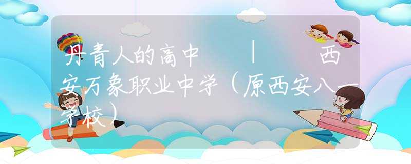 丹青人的高中  |  西安萬象職業(yè)中學(xué)（原西安八一學(xué)校）