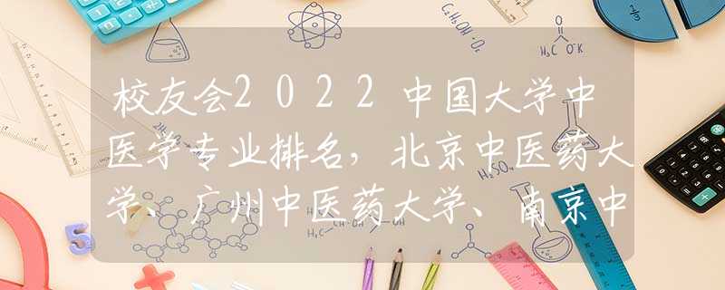 校友會2022中國大學(xué)中醫(yī)學(xué)專業(yè)排名，北京中醫(yī)藥大學(xué)、廣州中醫(yī)藥大學(xué)、南京中醫(yī)藥大學(xué)前三