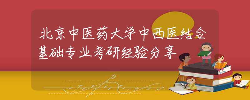 北京中醫(yī)藥大學(xué)中西醫(yī)結(jié)合基礎(chǔ)專(zhuān)業(yè)考研經(jīng)驗(yàn)分享