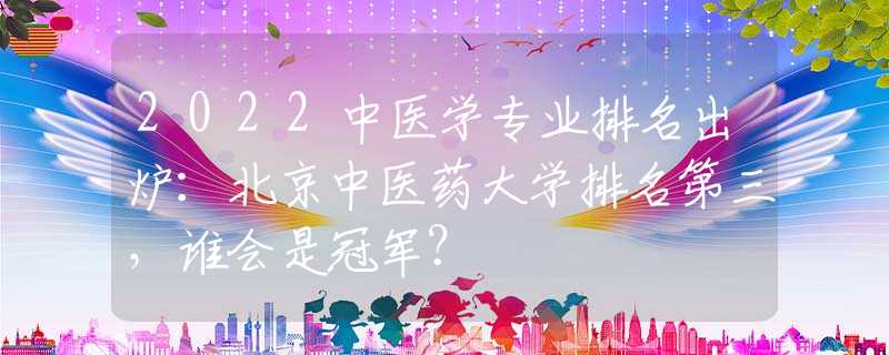 2022中醫(yī)學(xué)專業(yè)排名出爐：北京中醫(yī)藥大學(xué)排名第三，誰會是冠軍？
