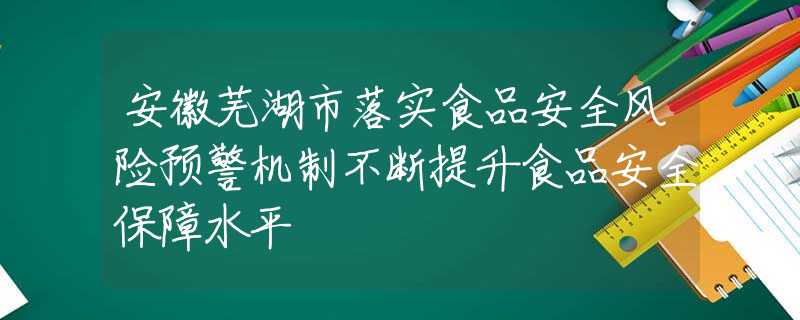 安徽蕪湖市落實(shí)食品安全風(fēng)險(xiǎn)預(yù)警機(jī)制不斷提升食品安全保障水平