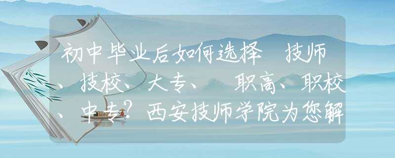 初中畢業(yè)后如何選擇 技師、技校、大專、?職高、職校、中專？西安技師學(xué)院為您解惑！