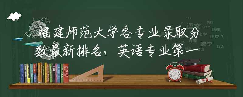 福建師范大學(xué)各專業(yè)錄取分?jǐn)?shù)最新排名，英語專業(yè)第一