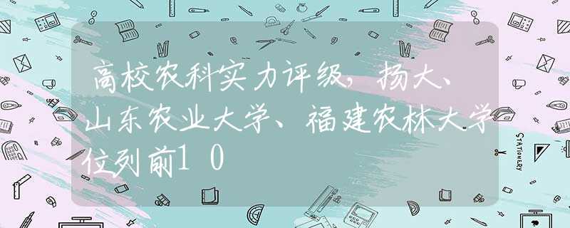 高校農(nóng)科實(shí)力評(píng)級(jí)，揚(yáng)大、山東農(nóng)業(yè)大學(xué)、福建農(nóng)林大學(xué)位列前10