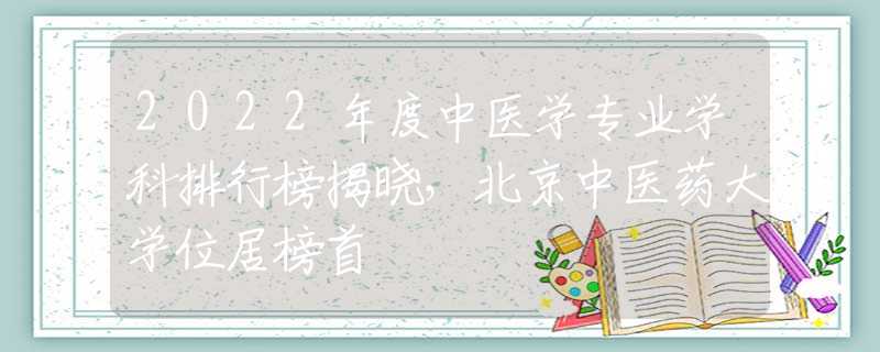 2022年度中醫(yī)學專業(yè)學科排行榜揭曉，北京中醫(yī)藥大學位居榜首