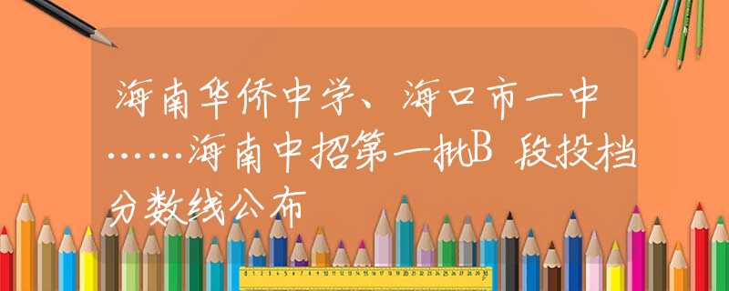 海南華僑中學、?？谑幸恢小Ｄ现姓械谝慌鶥段投檔分數(shù)線公布