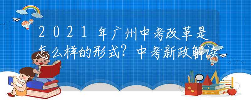 2021年廣州中考改革是怎么樣的形式？中考新政解讀