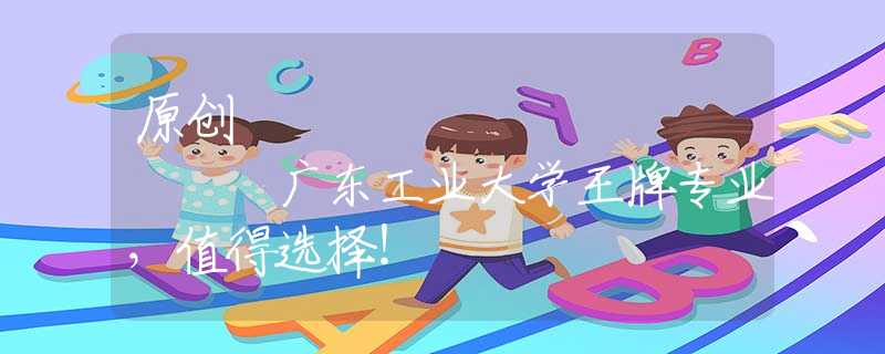 原創(chuàng)
            廣東工業(yè)大學(xué)王牌專業(yè)，值得選擇！