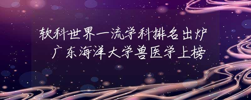 軟科世界一流學(xué)科排名出爐 廣東海洋大學(xué)獸醫(yī)學(xué)上榜