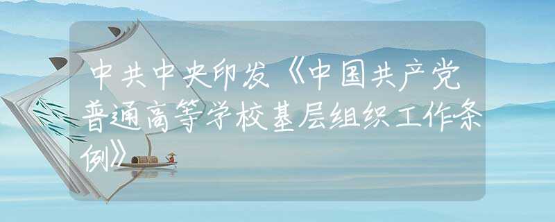 中共中央印發(fā)《中國(guó)共產(chǎn)黨普通高等學(xué)?；鶎咏M織工作條例》