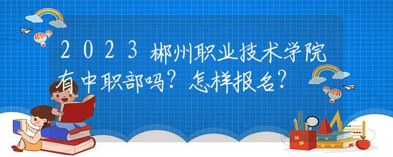 2023郴州職業(yè)技術(shù)學院有中職部嗎？怎樣報名？