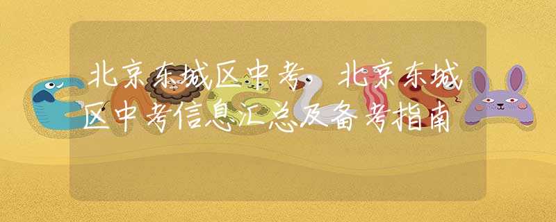 北京東城區(qū)中考，北京東城區(qū)中考信息匯總及備考指南