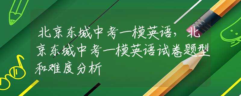 北京東城中考一模英語，北京東城中考一模英語試卷題型和難度分析