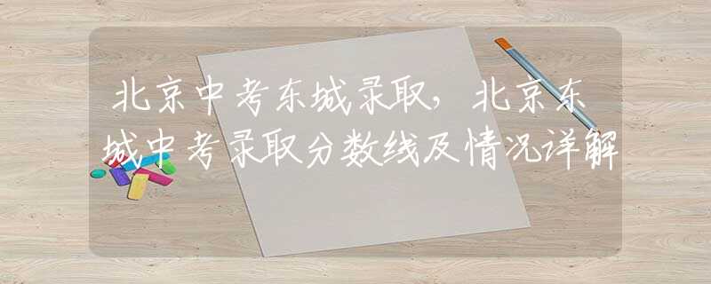 北京中考東城錄取，北京東城中考錄取分?jǐn)?shù)線及情況詳解