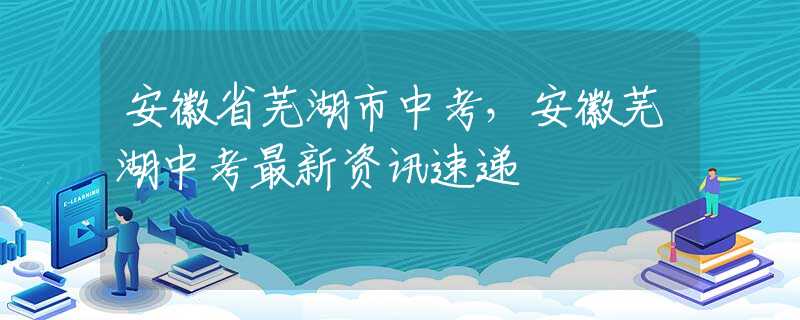 安徽省蕪湖市中考，安徽蕪湖中考最新資訊速遞