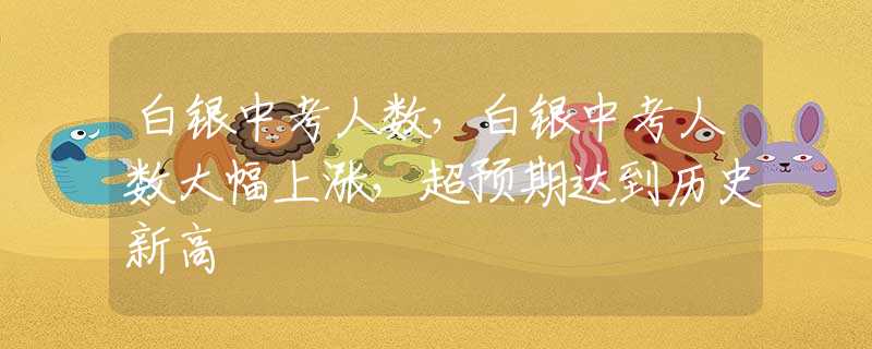 白銀中考人數(shù)，白銀中考人數(shù)大幅上漲，超預(yù)期達到歷史新高