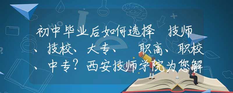 初中畢業(yè)后如何選擇 技師、技校、大專、?職高、職校、中專？西安技師學院為您解惑！
