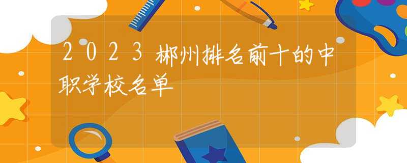 2023郴州排名前十的中職學校名單
