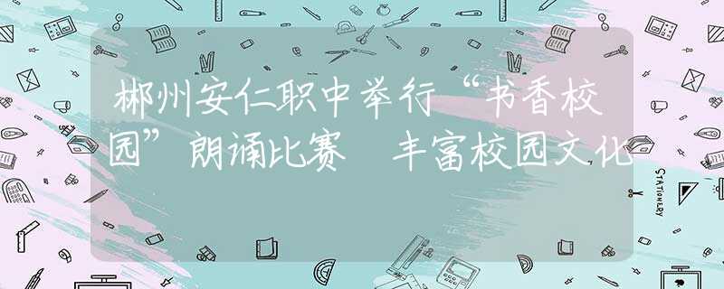 郴州安仁職中舉行“書香校園”朗誦比賽 豐富校園文化