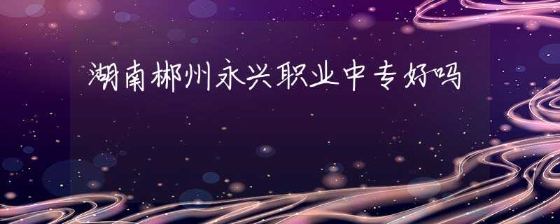 湖南郴州永興職業(yè)中專好嗎