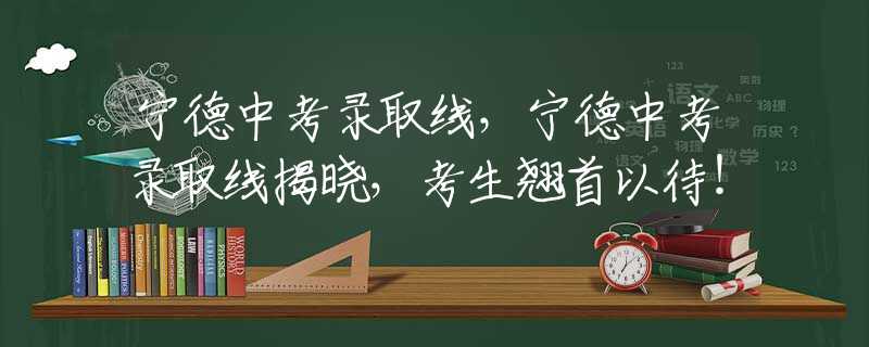 寧德中考錄取線，寧德中考錄取線揭曉，考生翹首以待！