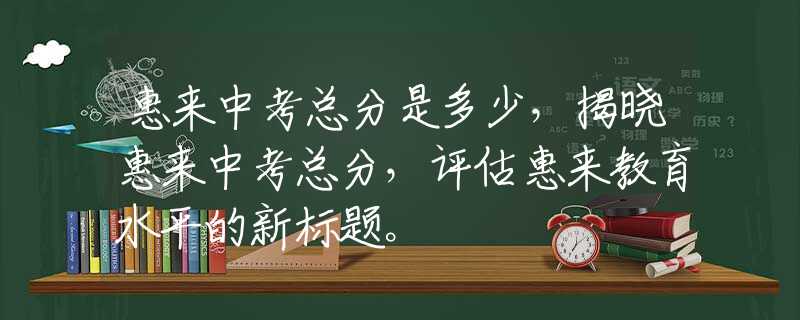 惠來中考總分是多少，揭曉惠來中考總分，評估惠來教育水平的新標(biāo)題。