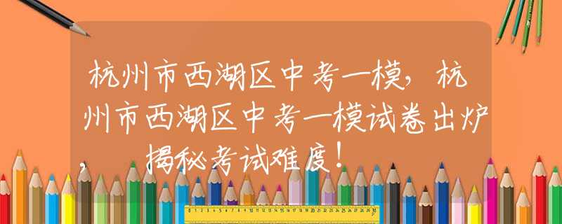 杭州市西湖區(qū)中考一模，杭州市西湖區(qū)中考一模試卷出爐, 揭秘考試難度！