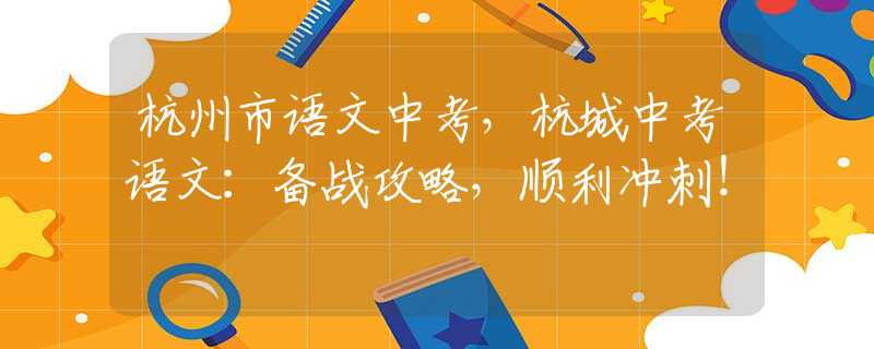 杭州市語文中考，杭城中考語文：備戰(zhàn)攻略，順利沖刺！