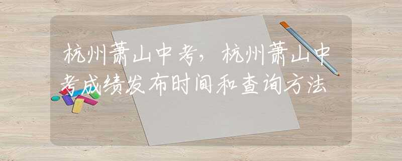 杭州蕭山中考，杭州蕭山中考成績發(fā)布時間和查詢方法
