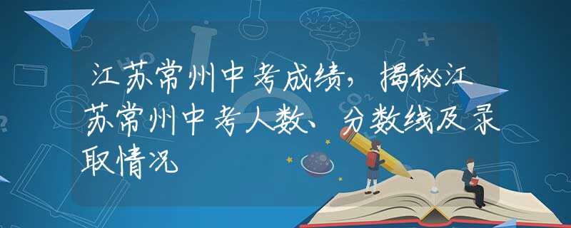 江蘇常州中考成績，揭秘江蘇常州中考人數(shù)、分?jǐn)?shù)線及錄取情況