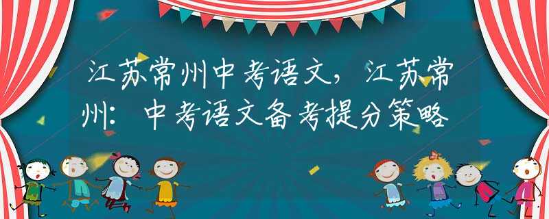 江蘇常州中考語(yǔ)文，江蘇常州：中考語(yǔ)文備考提分策略
