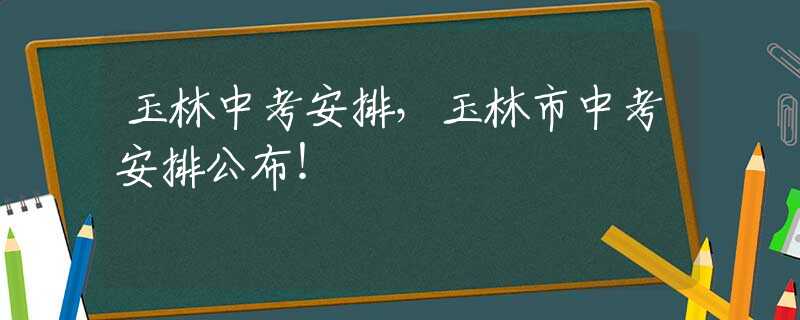 玉林中考安排，玉林市中考安排公布！