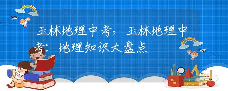 玉林地理中考，玉林地理中考：地理知識(shí)大盤點(diǎn)