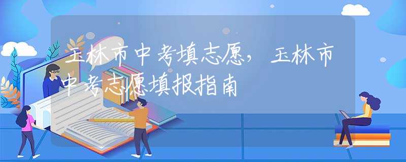 玉林市中考填志愿，玉林市中考志愿填報指南