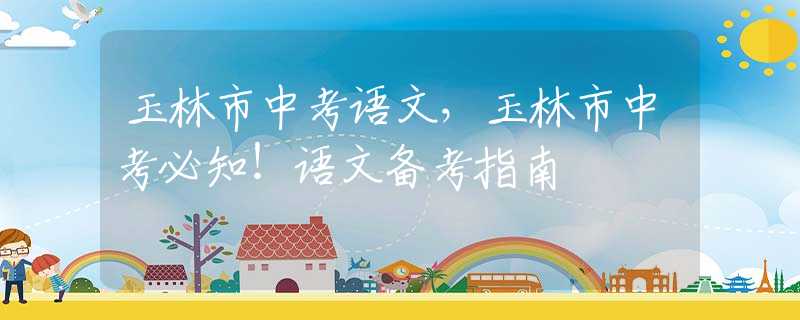 玉林市中考語文，玉林市中考必知！語文備考指南