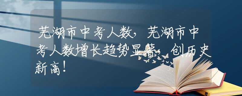 蕪湖市中考人數(shù)，蕪湖市中考人數(shù)增長趨勢顯著，創(chuàng)歷史新高！