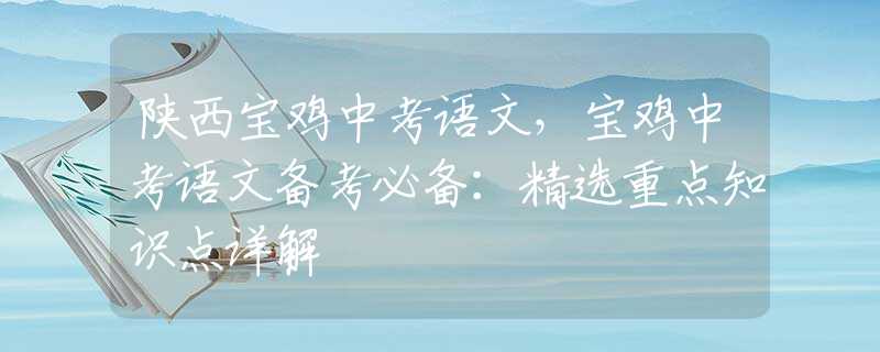 陜西寶雞中考語(yǔ)文，寶雞中考語(yǔ)文備考必備：精選重點(diǎn)知識(shí)點(diǎn)詳解