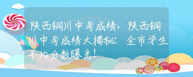 陜西銅川中考成績，陜西銅川中考成績大揭秘：全市學生平均分數(shù)曝光！