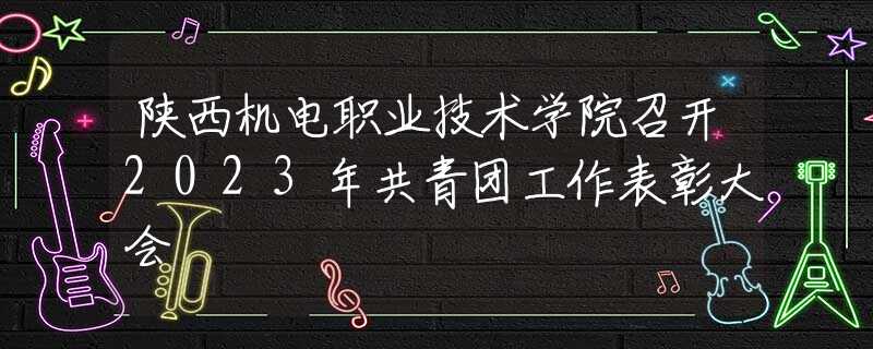 陜西機電職業(yè)技術學院召開2023年共青團工作表彰大會