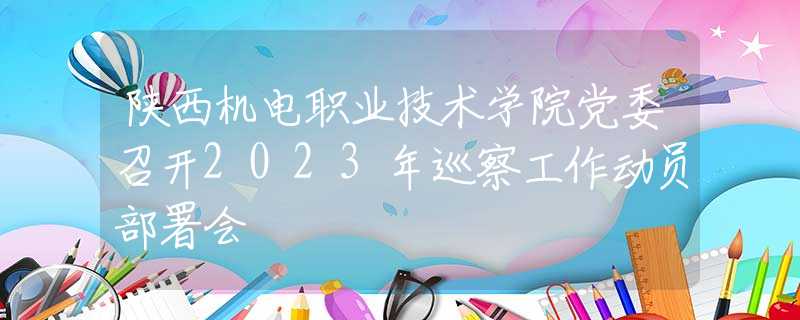 陜西機(jī)電職業(yè)技術(shù)學(xué)院黨委召開2023年巡察工作動(dòng)員部署會
