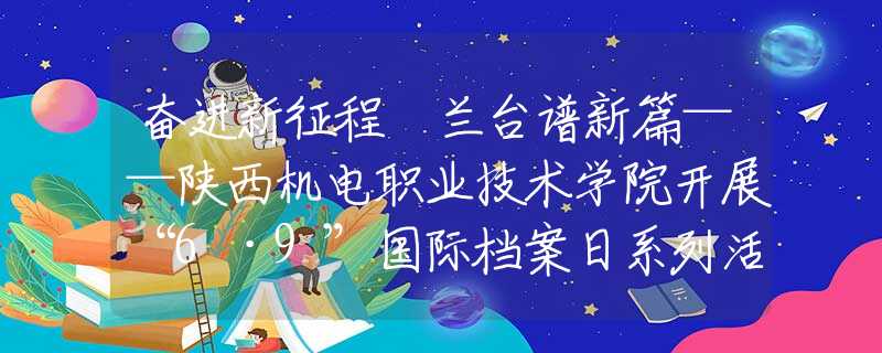 奮進(jìn)新征程 蘭臺譜新篇——陜西機(jī)電職業(yè)技術(shù)學(xué)院開展“6·9”國際檔案日系列活動