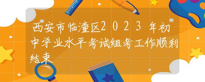 西安市臨潼區(qū)2023年初中學(xué)業(yè)水平考試組考工作順利結(jié)束
