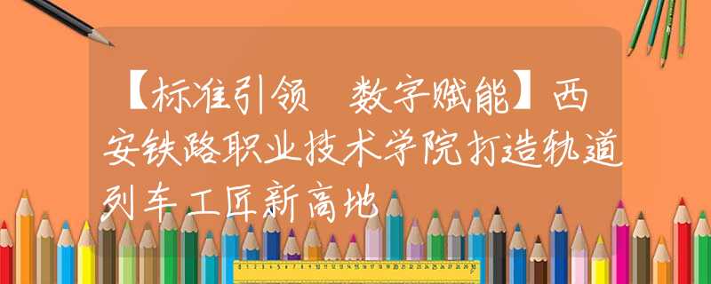 【標(biāo)準(zhǔn)引領(lǐng) 數(shù)字賦能】西安鐵路職業(yè)技術(shù)學(xué)院打造軌道列車工匠新高地