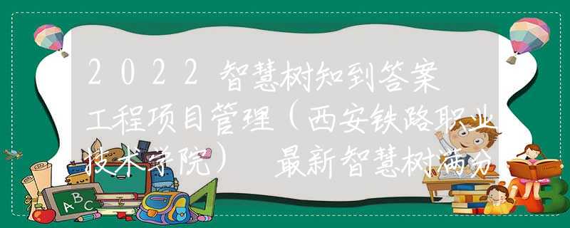 2022智慧樹知到答案 工程項目管理（西安鐵路職業(yè)技術(shù)學(xué)院） 最新智慧樹滿分章節(jié)測試答案