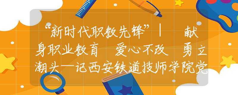 “新時(shí)代職教先鋒”| 獻(xiàn)身職業(yè)教育 愛心不改 勇立潮頭—記西安鐵道技師學(xué)院黨總支書記、院長蔡建林
