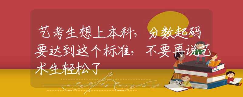 藝考生想上本科，分?jǐn)?shù)起碼要達到這個標(biāo)準(zhǔn)，不要再說藝術(shù)生輕松了