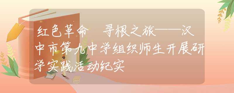 紅色革命 尋根之旅——漢中市第九中學(xué)組織師生開展研學(xué)實踐活動紀(jì)實