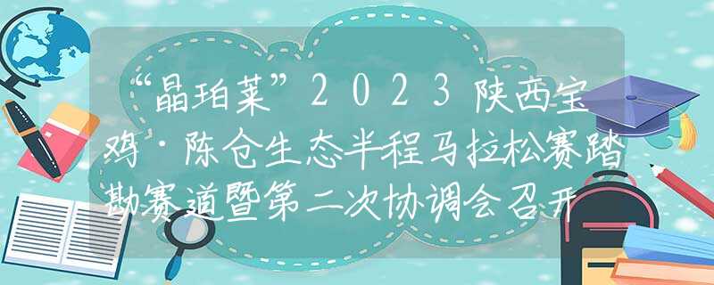 “晶珀萊”2023陜西寶雞·陳倉生態(tài)半程馬拉松賽踏勘賽道暨第二次協(xié)調(diào)會召開