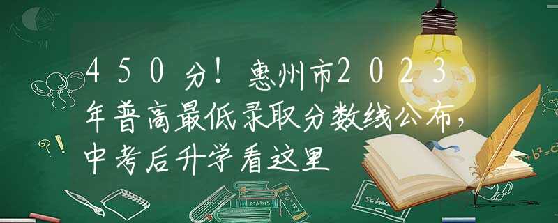450分！惠州市2023年普高最低錄取分數(shù)線公布，中考后升學(xué)看這里