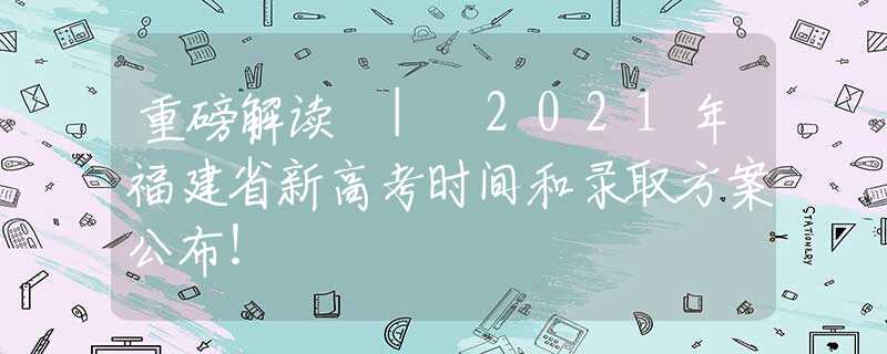 重磅解讀 | 2021年福建省新高考時間和錄取方案公布！